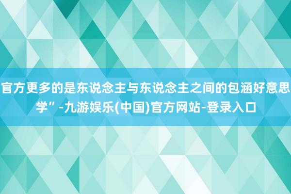 官方更多的是东说念主与东说念主之间的包涵好意思学”-九游娱乐(中国)官方网站-登录入口
