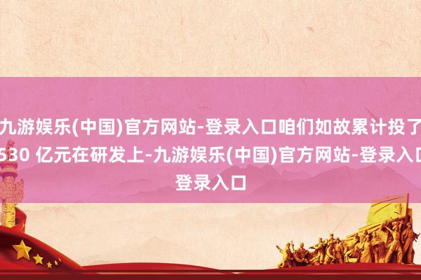 九游娱乐(中国)官方网站-登录入口咱们如故累计投了 530 亿元在研发上-九游娱乐(中国)官方网站-登录入口