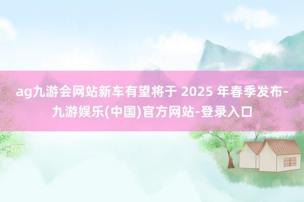 ag九游会网站新车有望将于 2025 年春季发布-九游娱乐(中国)官方网站-登录入口