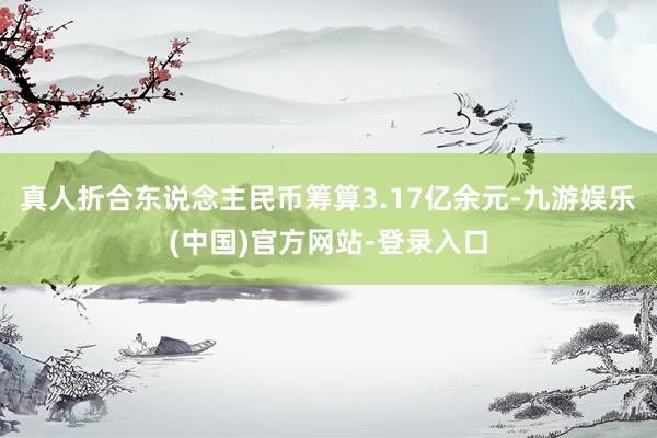 真人折合东说念主民币筹算3.17亿余元-九游娱乐(中国)官方网站-登录入口