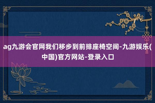 ag九游会官网我们移步到前排座椅空间-九游娱乐(中国)官方网站-登录入口