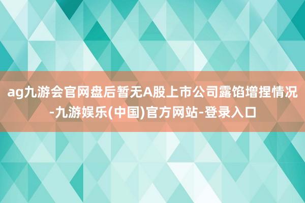 ag九游会官网盘后暂无A股上市公司露馅增捏情况-九游娱乐(中国)官方网站-登录入口