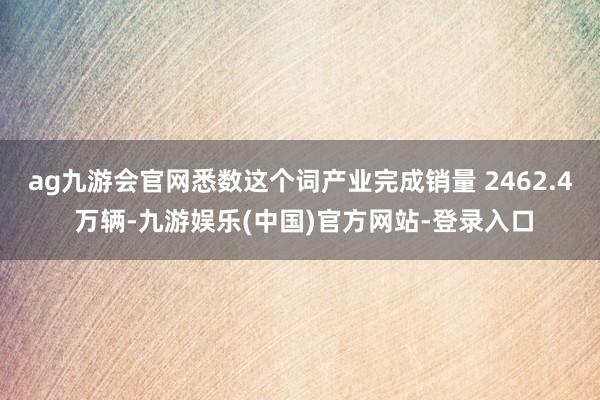ag九游会官网悉数这个词产业完成销量 2462.4 万辆-九游娱乐(中国)官方网站-登录入口
