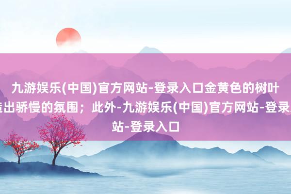 九游娱乐(中国)官方网站-登录入口金黄色的树叶营造出骄慢的氛围；此外-九游娱乐(中国)官方网站-登录入口