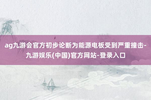 ag九游会官方初步论断为能源电板受到严重撞击-九游娱乐(中国)官方网站-登录入口