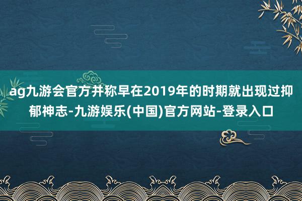 ag九游会官方并称早在2019年的时期就出现过抑郁神志-九游娱乐(中国)官方网站-登录入口