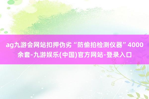 ag九游会网站扣押伪劣“防偷拍检测仪器”4000余套-九游娱乐(中国)官方网站-登录入口
