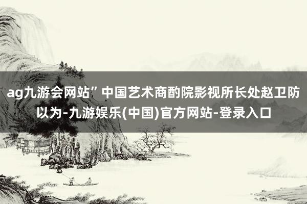 ag九游会网站”中国艺术商酌院影视所长处赵卫防以为-九游娱乐(中国)官方网站-登录入口