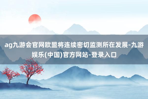ag九游会官网欧盟将连续密切监测所在发展-九游娱乐(中国)官方网站-登录入口