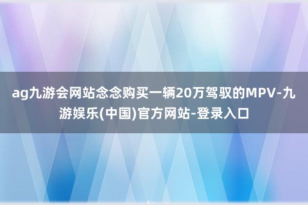 ag九游会网站念念购买一辆20万驾驭的MPV-九游娱乐(中国)官方网站-登录入口