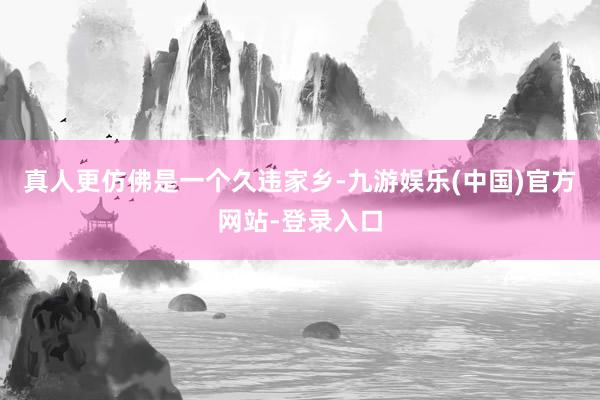 真人更仿佛是一个久违家乡-九游娱乐(中国)官方网站-登录入口