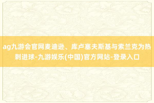 ag九游会官网麦迪逊、库卢塞夫斯基与索兰克为热刺进球-九游娱乐(中国)官方网站-登录入口