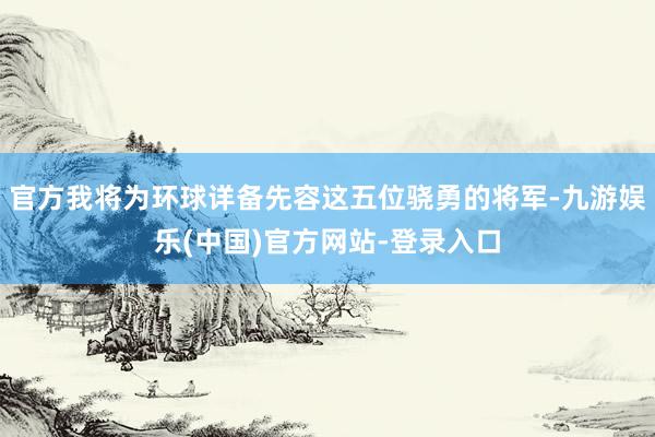 官方我将为环球详备先容这五位骁勇的将军-九游娱乐(中国)官方网站-登录入口