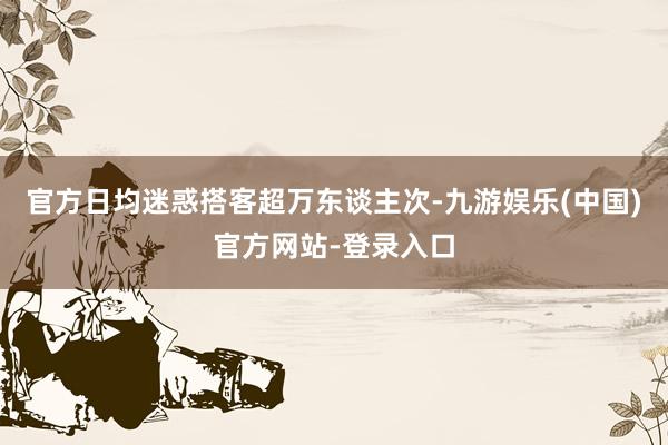 官方日均迷惑搭客超万东谈主次-九游娱乐(中国)官方网站-登录入口