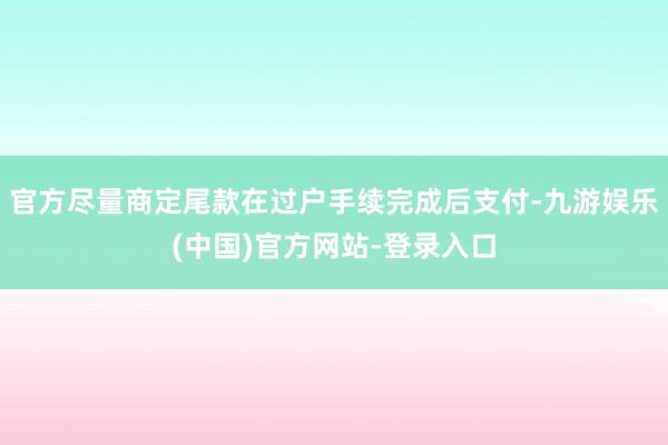 官方尽量商定尾款在过户手续完成后支付-九游娱乐(中国)官方网站-登录入口