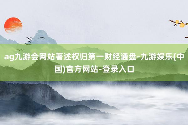 ag九游会网站著述权归第一财经通盘-九游娱乐(中国)官方网站-登录入口