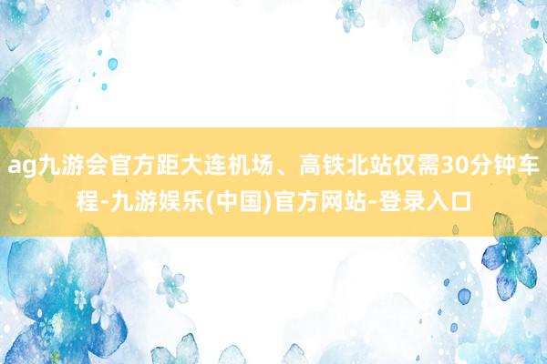 ag九游会官方距大连机场、高铁北站仅需30分钟车程-九游娱乐(中国)官方网站-登录入口