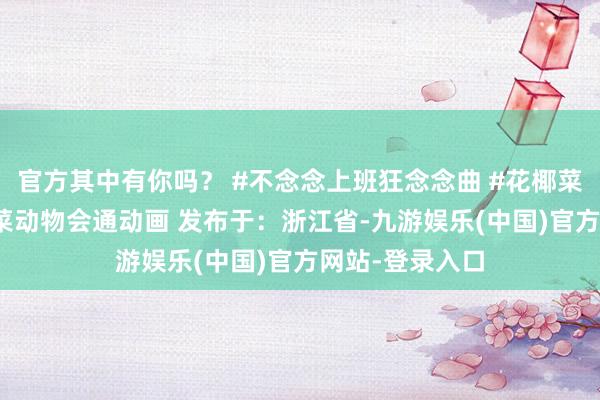 官方其中有你吗？ #不念念上班狂念念曲 #花椰菜绵羊 #奇妙蔬菜动物会通动画 发布于：浙江省-九游娱乐(中国)官方网站-登录入口