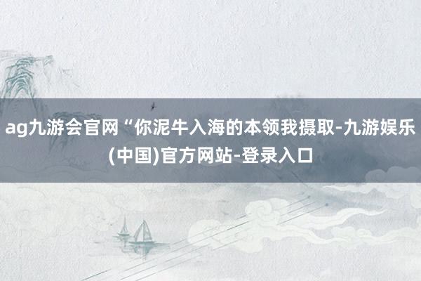 ag九游会官网“你泥牛入海的本领我摄取-九游娱乐(中国)官方网站-登录入口