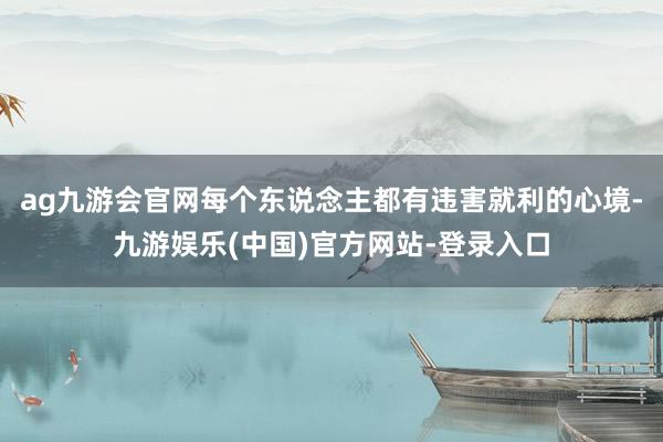 ag九游会官网每个东说念主都有违害就利的心境-九游娱乐(中国)官方网站-登录入口
