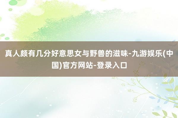 真人颇有几分好意思女与野兽的滋味-九游娱乐(中国)官方网站-登录入口