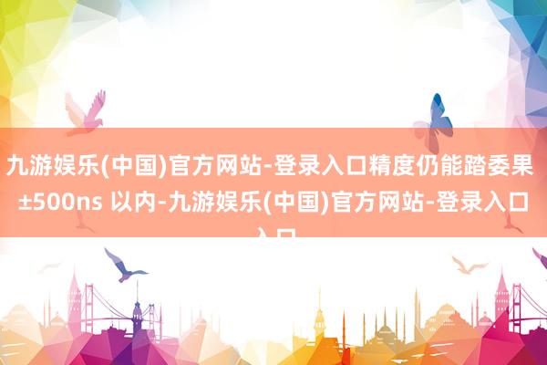 九游娱乐(中国)官方网站-登录入口精度仍能踏委果 ±500ns 以内-九游娱乐(中国)官方网站-登录入口