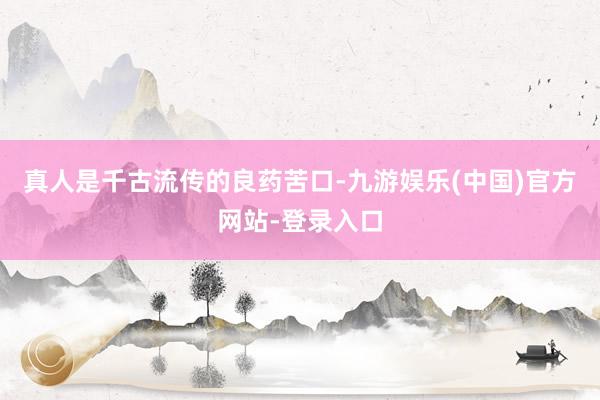 真人是千古流传的良药苦口-九游娱乐(中国)官方网站-登录入口