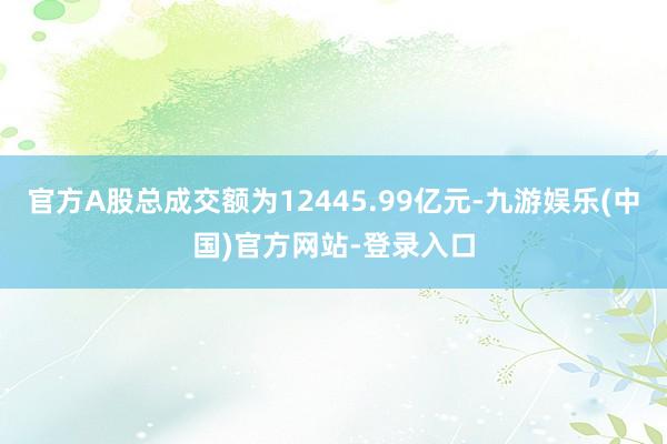 官方A股总成交额为12445.99亿元-九游娱乐(中国)官方网站-登录入口