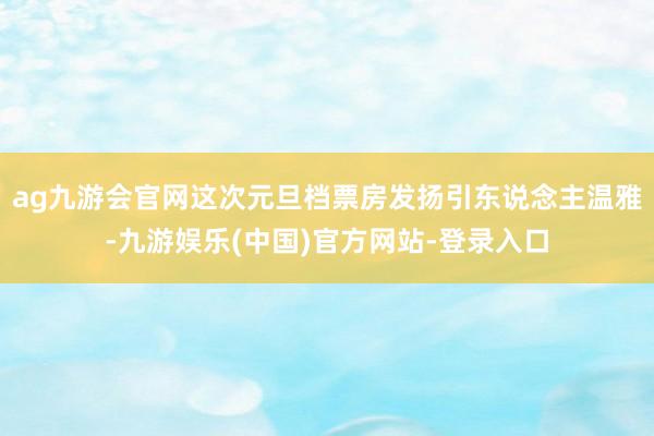 ag九游会官网这次元旦档票房发扬引东说念主温雅-九游娱乐(中国)官方网站-登录入口