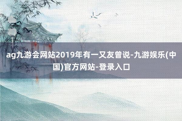ag九游会网站2019年有一又友曾说-九游娱乐(中国)官方网站-登录入口