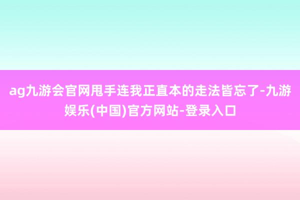 ag九游会官网甩手连我正直本的走法皆忘了-九游娱乐(中国)官方网站-登录入口