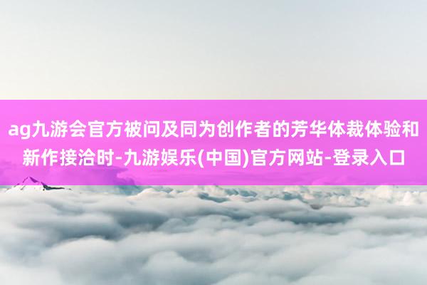 ag九游会官方被问及同为创作者的芳华体裁体验和新作接洽时-九游娱乐(中国)官方网站-登录入口