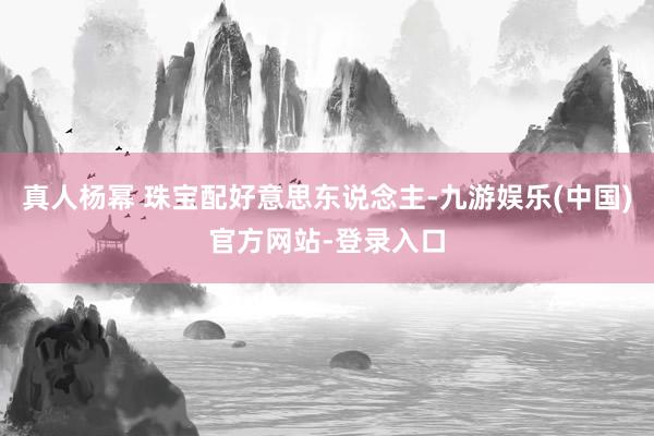 真人杨幂 珠宝配好意思东说念主-九游娱乐(中国)官方网站-登录入口