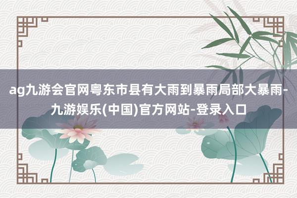 ag九游会官网粤东市县有大雨到暴雨局部大暴雨-九游娱乐(中国)官方网站-登录入口