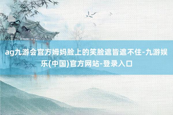 ag九游会官方姆妈脸上的笑脸遮皆遮不住-九游娱乐(中国)官方网站-登录入口