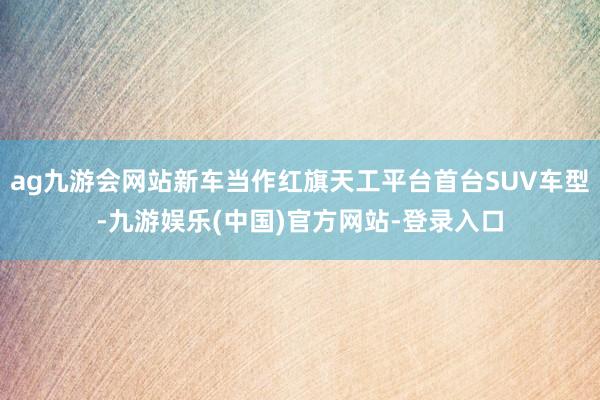 ag九游会网站新车当作红旗天工平台首台SUV车型-九游娱乐(中国)官方网站-登录入口