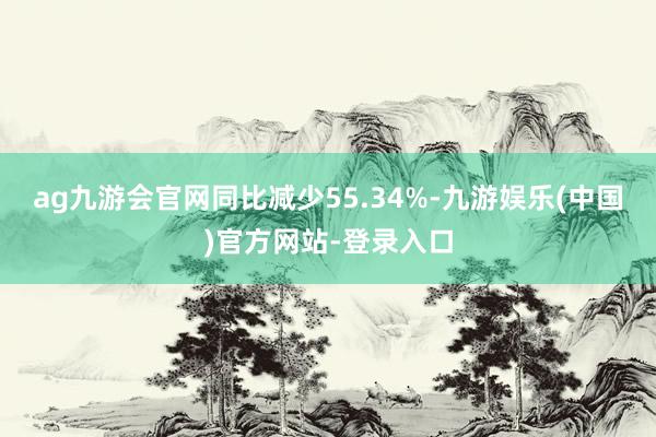 ag九游会官网同比减少55.34%-九游娱乐(中国)官方网站-登录入口