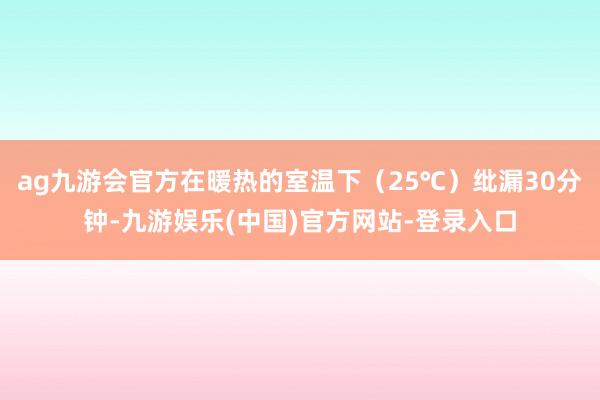 ag九游会官方在暖热的室温下（25℃）纰漏30分钟-九游娱乐(中国)官方网站-登录入口
