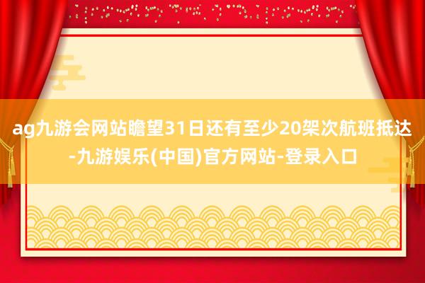 ag九游会网站瞻望31日还有至少20架次航班抵达-九游娱乐(中国)官方网站-登录入口