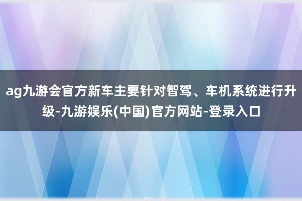 ag九游会官方新车主要针对智驾、车机系统进行升级-九游娱乐(中国)官方网站-登录入口