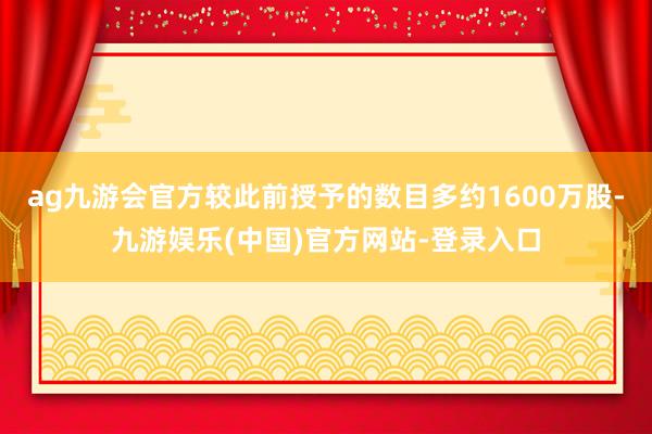 ag九游会官方较此前授予的数目多约1600万股-九游娱乐(中国)官方网站-登录入口