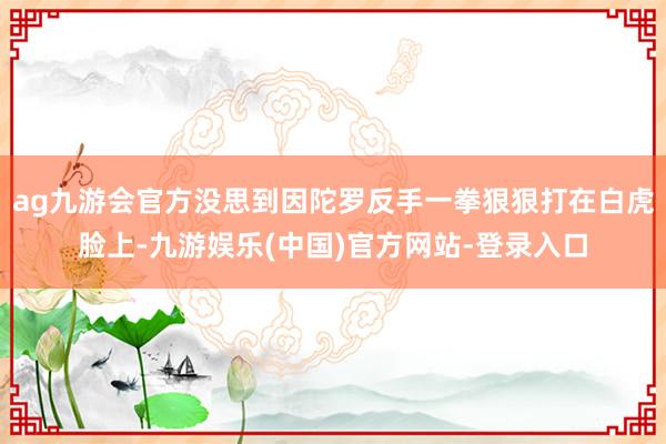 ag九游会官方没思到因陀罗反手一拳狠狠打在白虎脸上-九游娱乐(中国)官方网站-登录入口