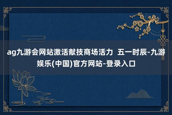 ag九游会网站激活献技商场活力  五一时辰-九游娱乐(中国)官方网站-登录入口