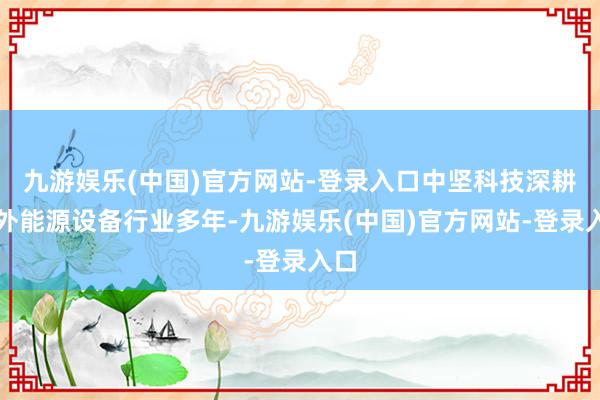 九游娱乐(中国)官方网站-登录入口中坚科技深耕户外能源设备行业多年-九游娱乐(中国)官方网站-登录入口
