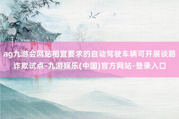 ag九游会网站相宜要求的自动驾驶车辆可开展谈路诈欺试点-九游娱乐(中国)官方网站-登录入口