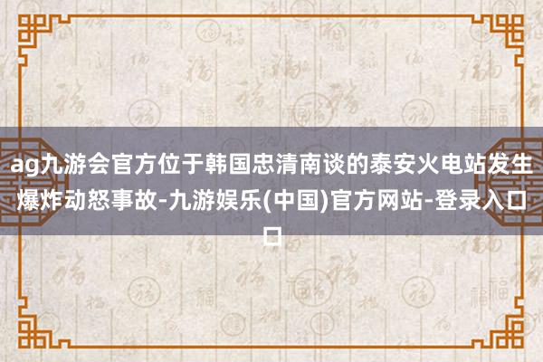 ag九游会官方位于韩国忠清南谈的泰安火电站发生爆炸动怒事故-九游娱乐(中国)官方网站-登录入口