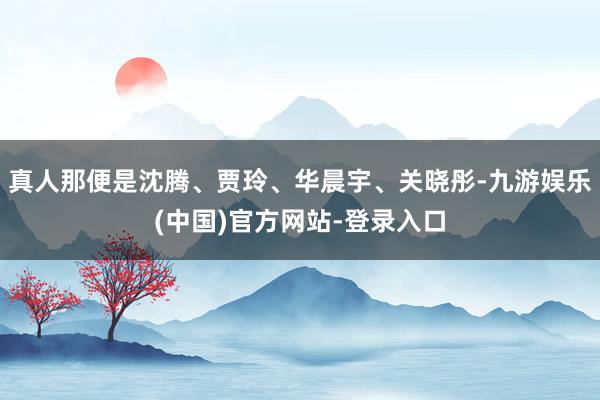 真人那便是沈腾、贾玲、华晨宇、关晓彤-九游娱乐(中国)官方网站-登录入口