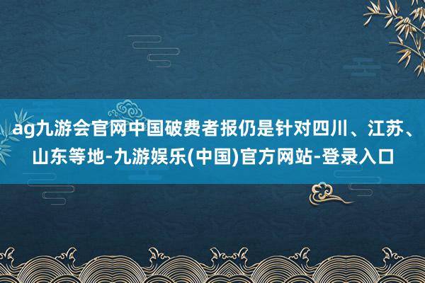 ag九游会官网中国破费者报仍是针对四川、江苏、山东等地-九游娱乐(中国)官方网站-登录入口