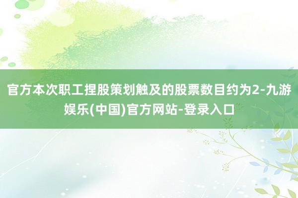官方本次职工捏股策划触及的股票数目约为2-九游娱乐(中国)官方网站-登录入口