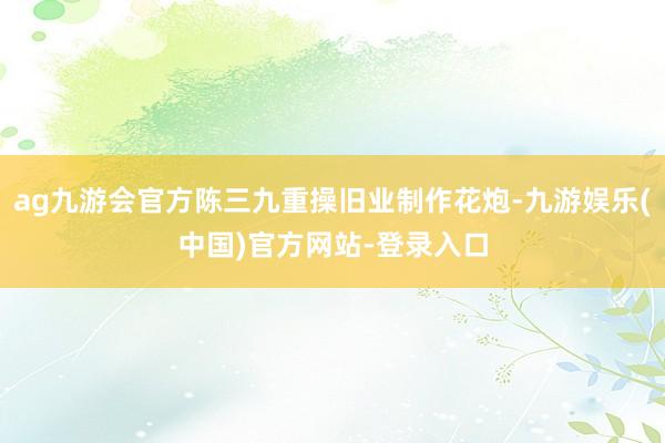 ag九游会官方陈三九重操旧业制作花炮-九游娱乐(中国)官方网站-登录入口